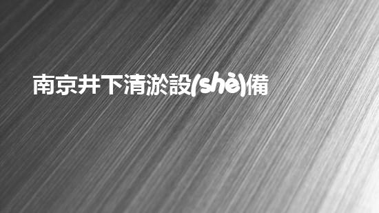 南京井下清淤設(shè)備價格大揭秘！你知道嗎？